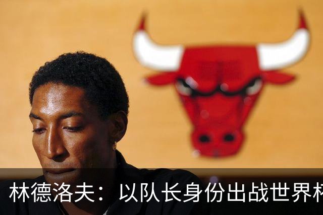 林德洛夫：以队长身份出战世界杯很自豪 希望能战胜老队友汉尼拔